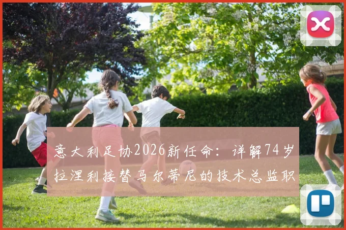 意大利足协2026新任命：详解74岁拉涅利接替马尔蒂尼的技术总监职责、权力与未来挑战