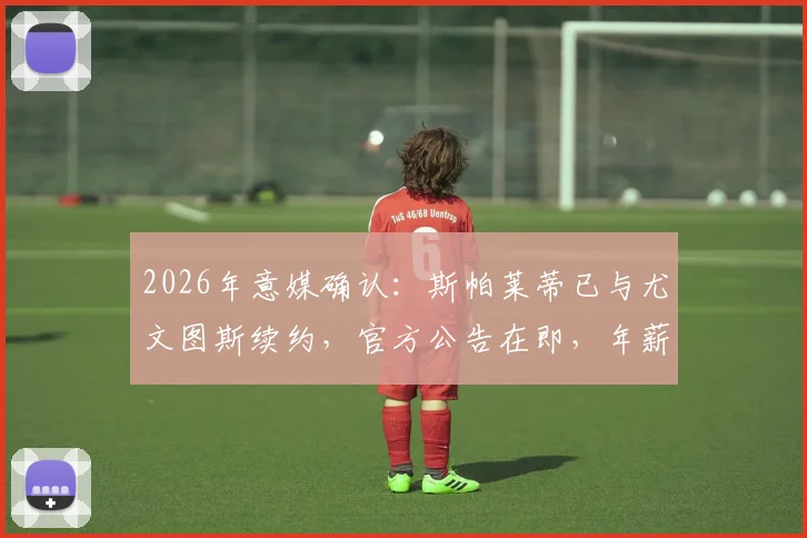 2026年意媒确认：斯帕莱蒂已与尤文图斯续约，官方公告在即，年薪与未来计划曝光