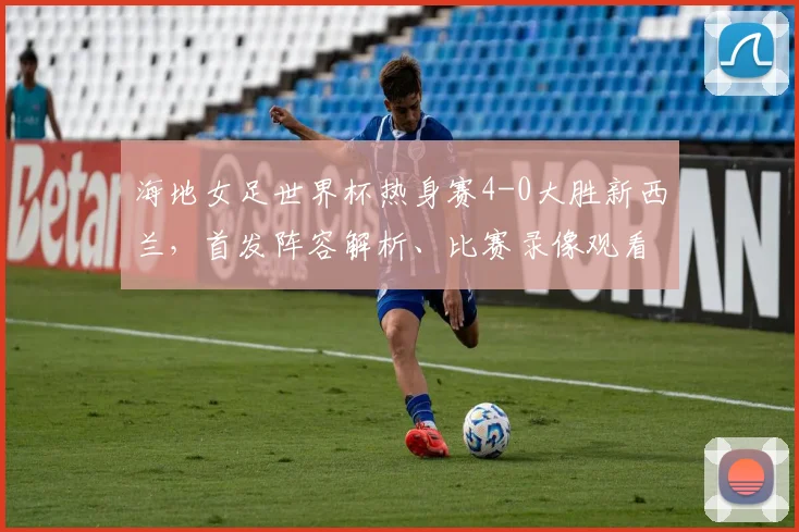 海地女足世界杯热身赛4-0大胜新西兰，首发阵容解析、比赛录像观看指南及2026世界杯前景展望