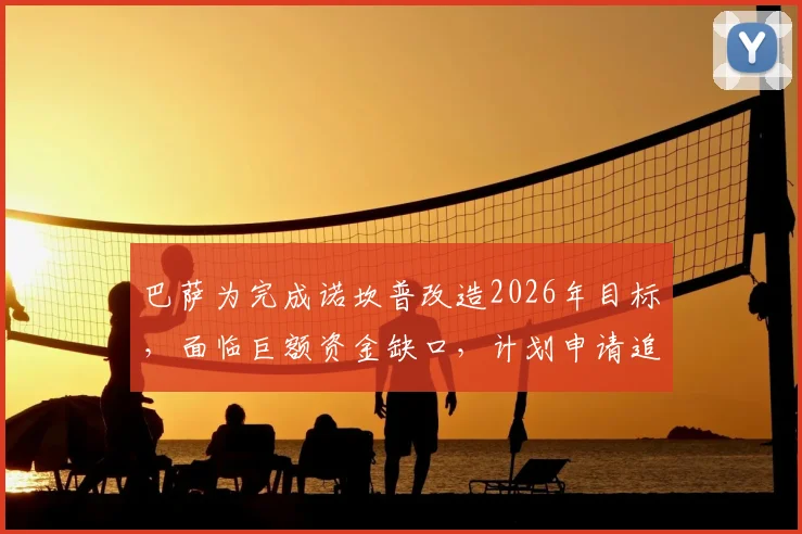 巴萨为完成诺坎普改造2026年目标,面临巨额资金缺口,计划申请追加贷款填补,财政压力解析