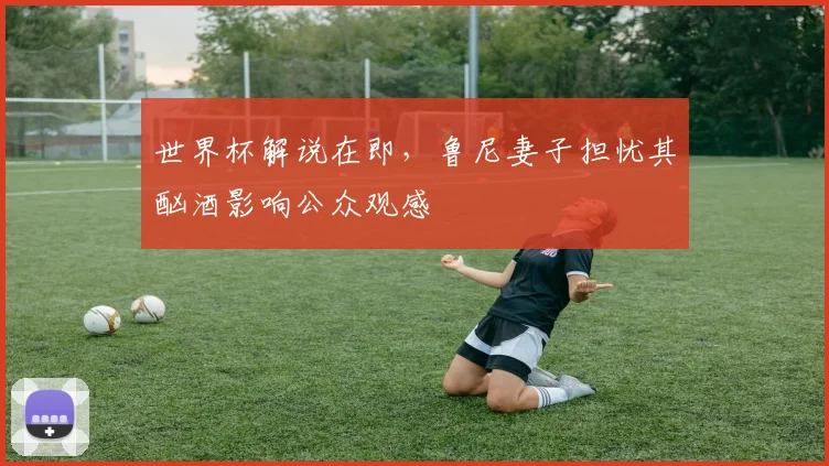 世界杯解说在即，鲁尼妻子担忧其酗酒影响公众观感