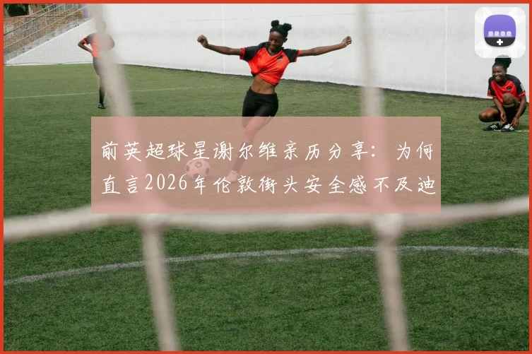 前英超球星谢尔维亲历分享:为何直言2026年伦敦街头安全感不及迪拜生活?