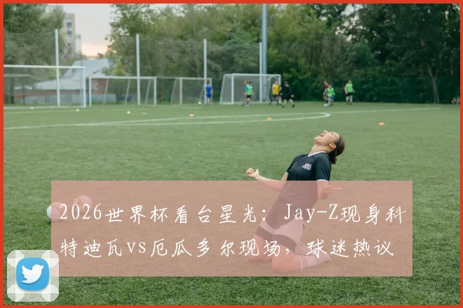 2026世界杯看台星光：Jay-Z现身科特迪瓦vs厄瓜多尔现场，球迷热议其足球立场与观赛看点