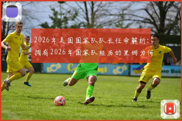 2026年美国国家队队长任命解析:拥有2026年国家队经历的里姆为何获波切蒂诺钦点?