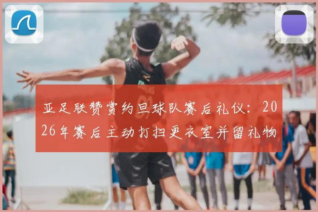 亚足联赞赏约旦球队赛后礼仪:2026年赛后主动打扫更衣室并留礼物感谢主办方