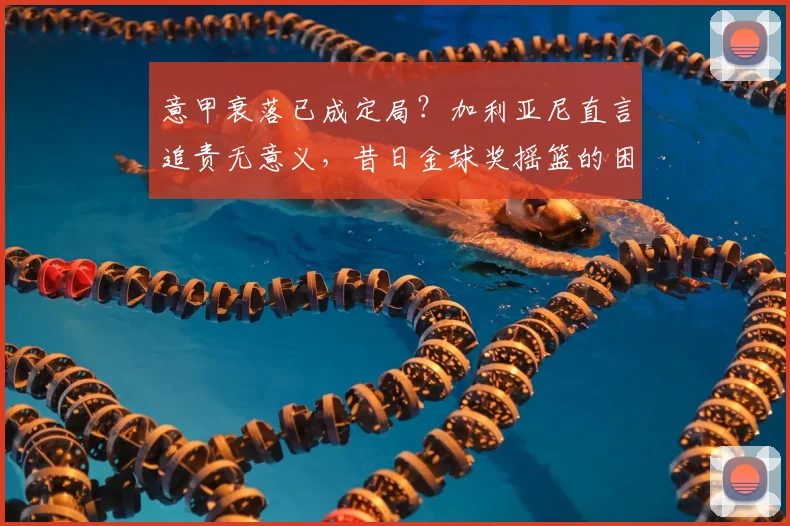 意甲衰落已成定局？加利亚尼直言追责无意义，昔日金球奖摇篮的困境与反思
