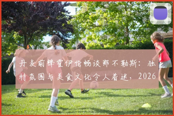 丹麦前锋霍伊伦畅谈那不勒斯：独特氛围与美食文化令人着迷，2026年或成潜在目的地