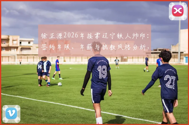 徐正源2026年接掌辽宁铁人帅印：签约年限、年薪与执教风格分析，李金羽为何被替换？