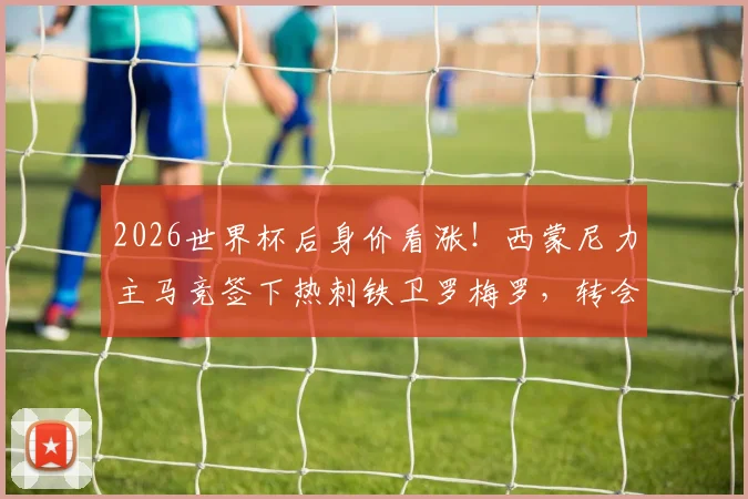 2026世界杯后身价看涨!西蒙尼力主马竞签下热刺铁卫罗梅罗,转会操作面临哪些挑战?