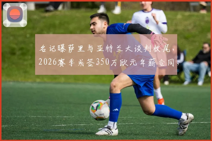 名记曝萨里与亚特兰大谈判收尾,2026赛季或签350万欧元年薪合同,细节解析