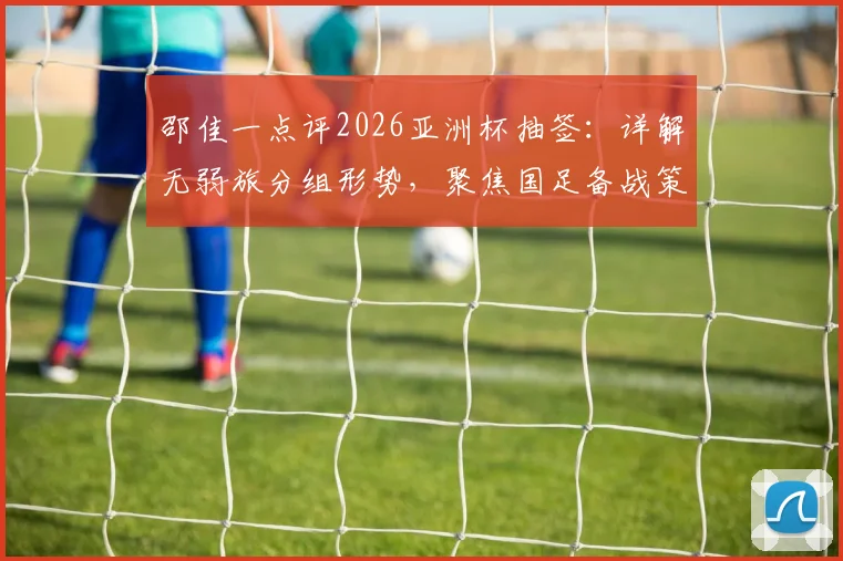 邵佳一点评2026亚洲杯抽签:详解无弱旅分组形势,聚焦国足备战策略与出线前景分析