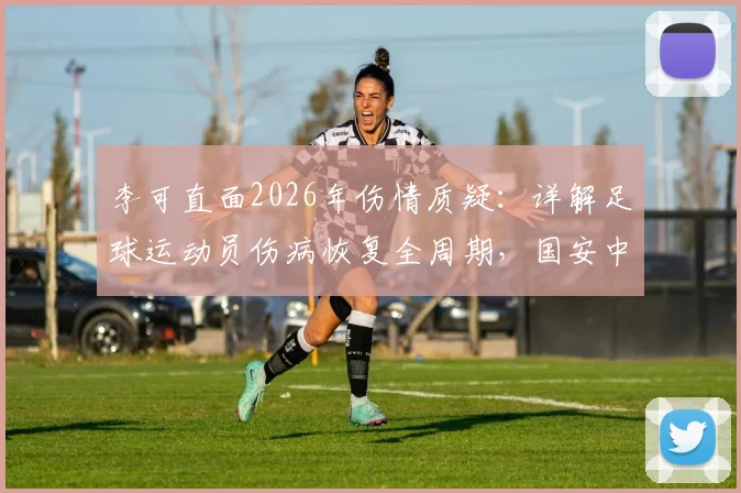 李可直面2026年伤情质疑：详解足球运动员伤病恢复全周期，国安中场亲述心路历程