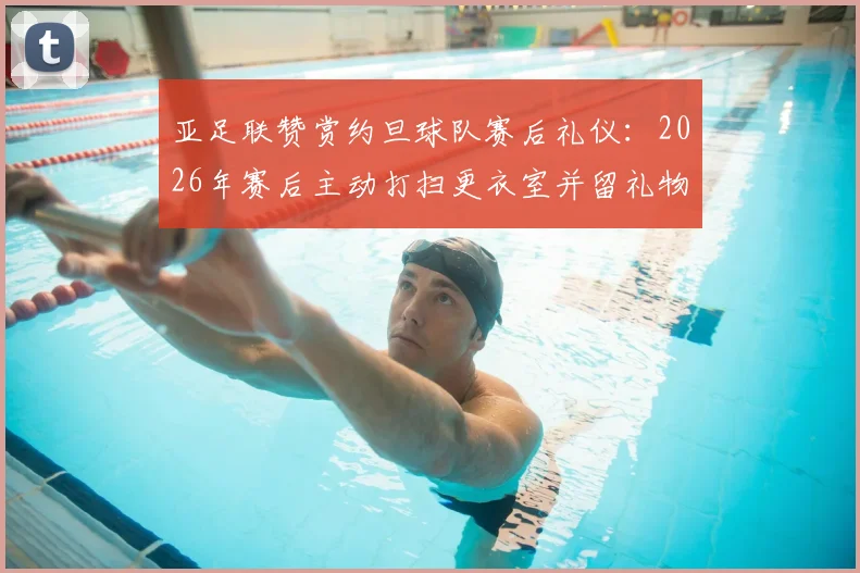 亚足联赞赏约旦球队赛后礼仪：2026年赛后主动打扫更衣室并留礼物感谢主办方