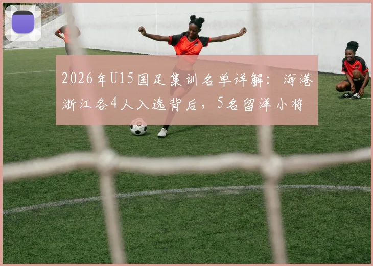 2026年U15国足集训名单详解：海港浙江各4人入选背后，5名留洋小将俱乐部及青训格局分析