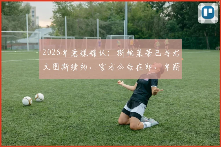 2026年意媒确认:斯帕莱蒂已与尤文图斯续约,官方公告在即,年薪与未来计划曝光